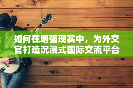 如何在增强现实中，为外交官打造沉浸式国际交流平台？