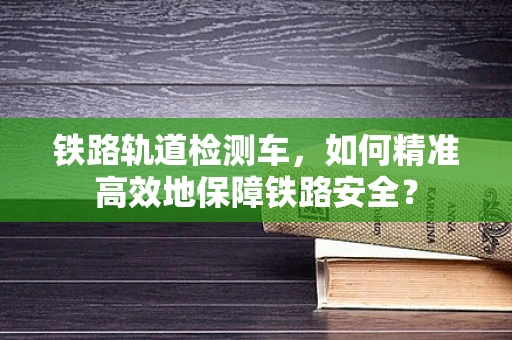 铁路轨道检测车，如何精准高效地保障铁路安全？