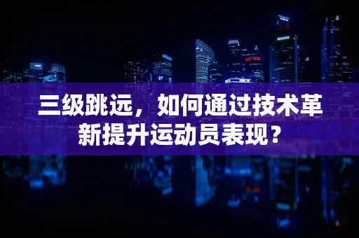 三级跳远，如何通过技术革新提升运动员表现？