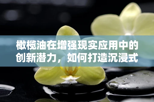 橄榄油在增强现实应用中的创新潜力，如何打造沉浸式美食体验？