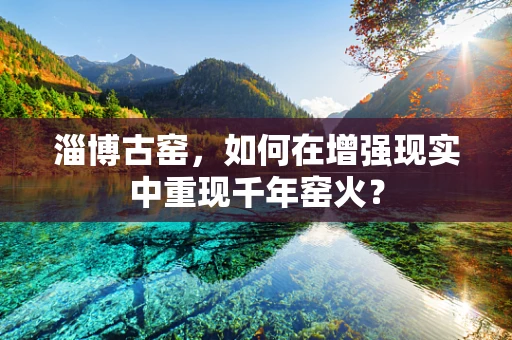 淄博古窑，如何在增强现实中重现千年窑火？