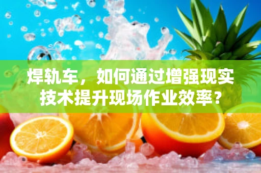 焊轨车，如何通过增强现实技术提升现场作业效率？
