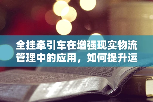 全挂牵引车在增强现实物流管理中的应用，如何提升运输效率与可视化？