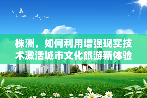株洲，如何利用增强现实技术激活城市文化旅游新体验？
