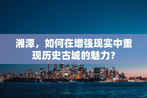 湘潭，如何在增强现实中重现历史古城的魅力？