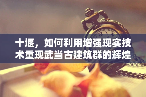 十堰，如何利用增强现实技术重现武当古建筑群的辉煌？