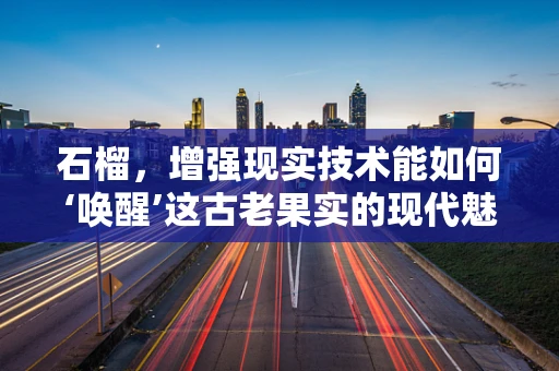 石榴，增强现实技术能如何‘唤醒’这古老果实的现代魅力？
