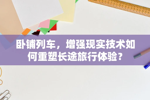 卧铺列车，增强现实技术如何重塑长途旅行体验？