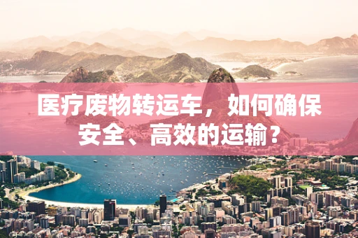 医疗废物转运车，如何确保安全、高效的运输？