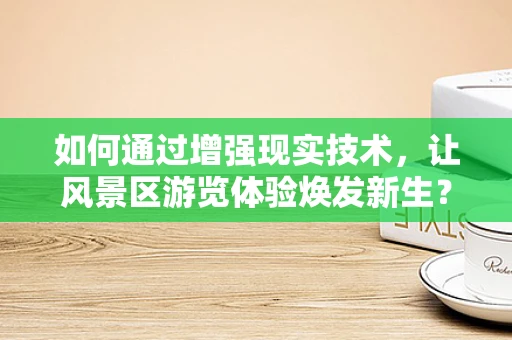 如何通过增强现实技术，让风景区游览体验焕发新生？