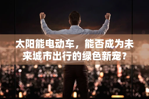太阳能电动车，能否成为未来城市出行的绿色新宠？