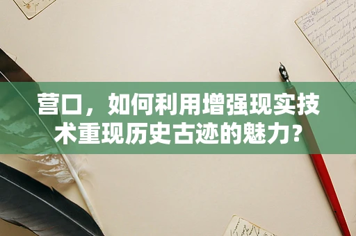 营口，如何利用增强现实技术重现历史古迹的魅力？
