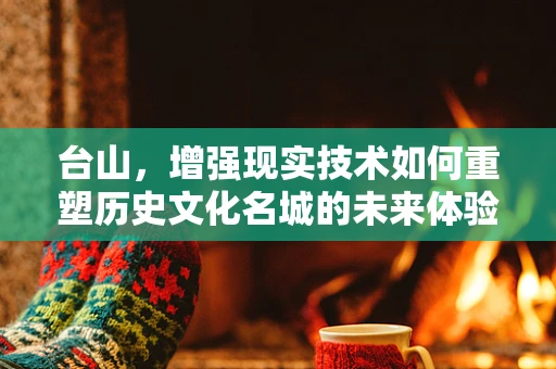 台山，增强现实技术如何重塑历史文化名城的未来体验？