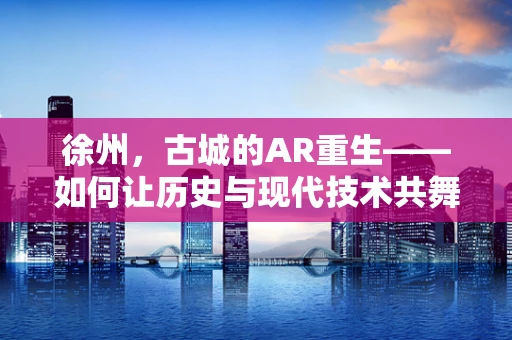 徐州，古城的AR重生——如何让历史与现代技术共舞？