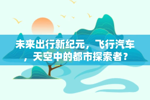 未来出行新纪元，飞行汽车，天空中的都市探索者？
