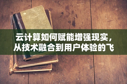 云计算如何赋能增强现实，从技术融合到用户体验的飞跃