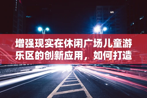 增强现实在休闲广场儿童游乐区的创新应用，如何打造寓教于乐的互动体验？