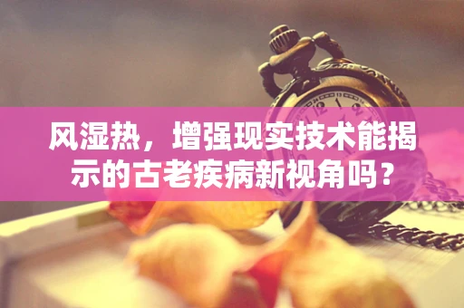 风湿热，增强现实技术能揭示的古老疾病新视角吗？