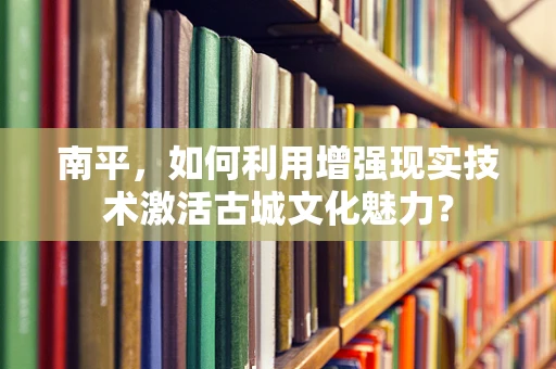 南平，如何利用增强现实技术激活古城文化魅力？