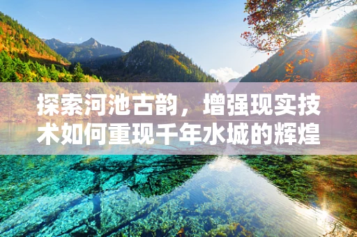 探索河池古韵，增强现实技术如何重现千年水城的辉煌？