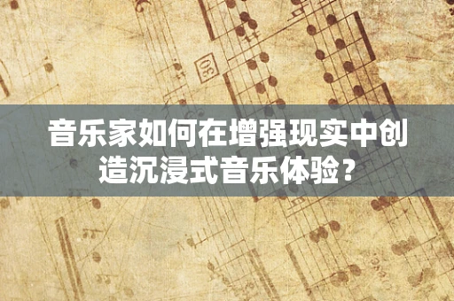 音乐家如何在增强现实中创造沉浸式音乐体验？