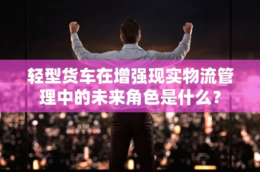 轻型货车在增强现实物流管理中的未来角色是什么？