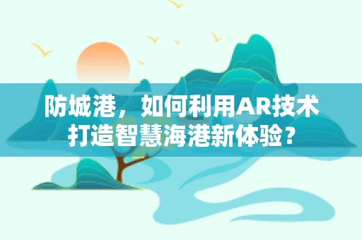 防城港，如何利用AR技术打造智慧海港新体验？