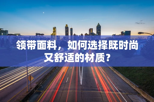 领带面料，如何选择既时尚又舒适的材质？