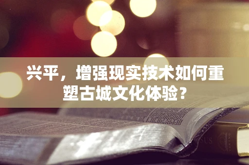 兴平，增强现实技术如何重塑古城文化体验？