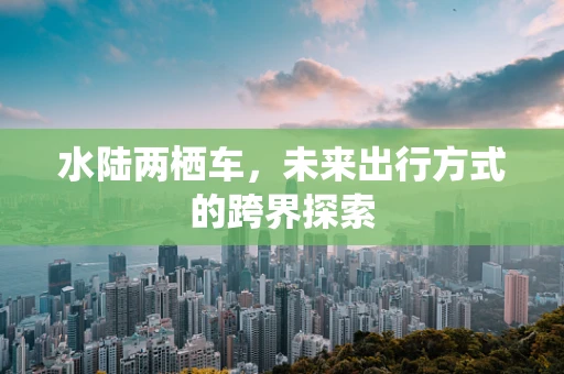 水陆两栖车，未来出行方式的跨界探索