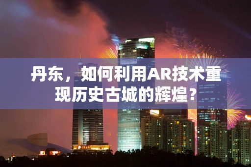 丹东，如何利用AR技术重现历史古城的辉煌？