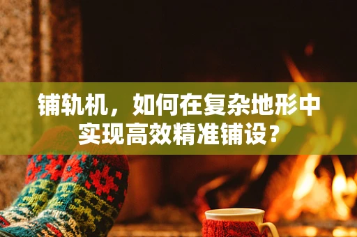 铺轨机，如何在复杂地形中实现高效精准铺设？