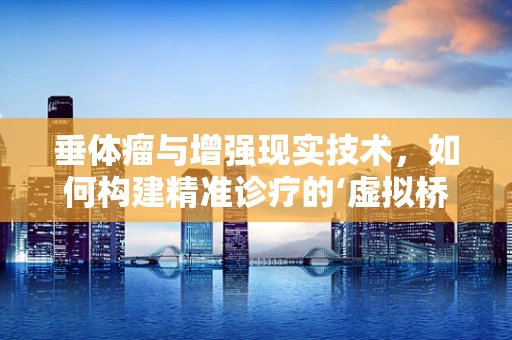 垂体瘤与增强现实技术，如何构建精准诊疗的‘虚拟桥梁’？