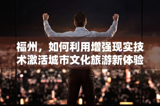 福州，如何利用增强现实技术激活城市文化旅游新体验？