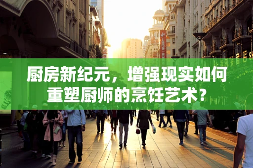 厨房新纪元，增强现实如何重塑厨师的烹饪艺术？