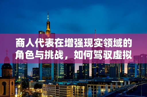 商人代表在增强现实领域的角色与挑战，如何驾驭虚拟与现实的桥梁？