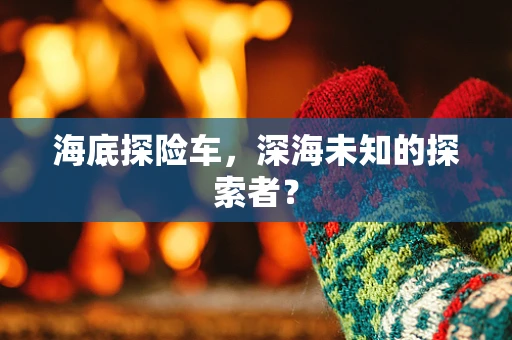 海底探险车，深海未知的探索者？