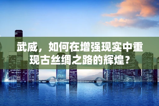 武威，如何在增强现实中重现古丝绸之路的辉煌？