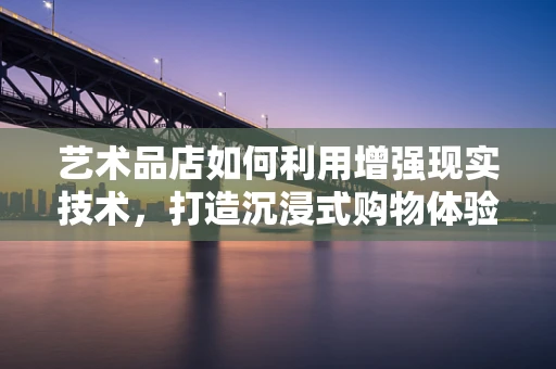 艺术品店如何利用增强现实技术，打造沉浸式购物体验？