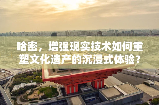 哈密，增强现实技术如何重塑文化遗产的沉浸式体验？