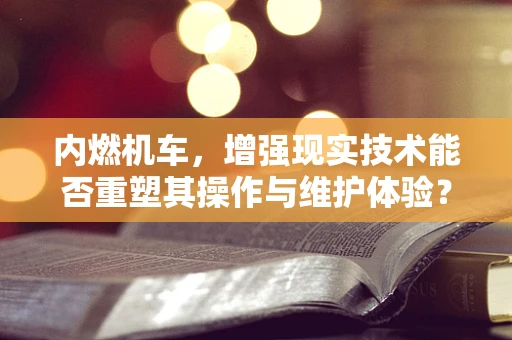 内燃机车，增强现实技术能否重塑其操作与维护体验？