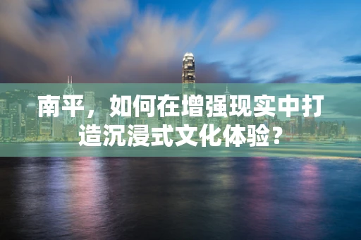 南平，如何在增强现实中打造沉浸式文化体验？