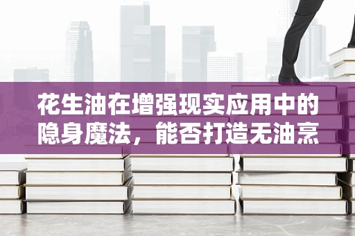 花生油在增强现实应用中的隐身魔法，能否打造无油烹饪体验？