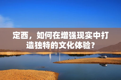 定西，如何在增强现实中打造独特的文化体验？