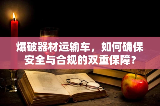 爆破器材运输车，如何确保安全与合规的双重保障？