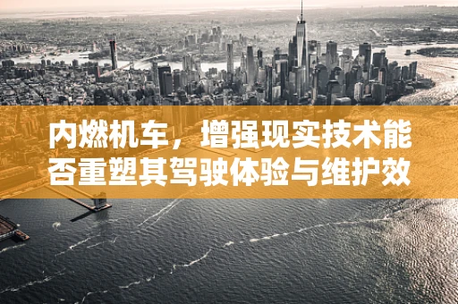内燃机车，增强现实技术能否重塑其驾驶体验与维护效率？