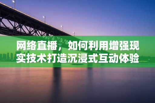 网络直播，如何利用增强现实技术打造沉浸式互动体验？
