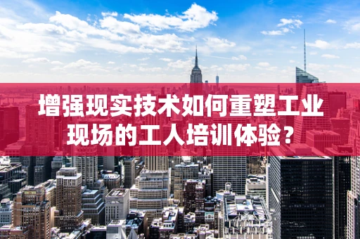 增强现实技术如何重塑工业现场的工人培训体验？
