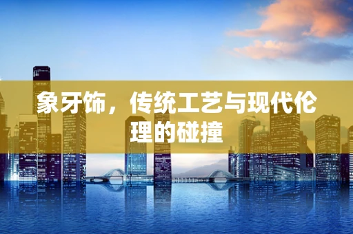 象牙饰，传统工艺与现代伦理的碰撞