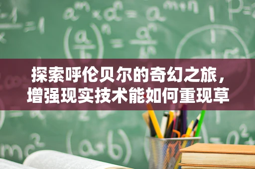探索呼伦贝尔的奇幻之旅，增强现实技术能如何重现草原的壮丽？